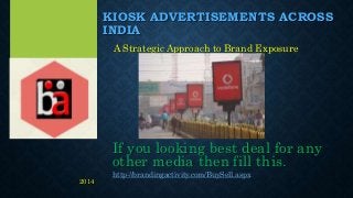 KIOSK ADVERTISEMENTS ACROSS
INDIA
A Strategic Approach to Brand Exposure
If you looking best deal for any
other media then fill this.
http://brandingactivity.com/BuySell.aspx
2014
 