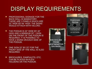 DISPLAY REQUIREMENTSDISPLAY REQUIREMENTS
 PROFESSIONAL SIGNAGE FOR THEPROFESSIONAL SIGNAGE FOR THE
BACK WALL IS MANDATORY.BACK WALL IS MANDATORY.
THERE ARE 3 PANELS WHICH ARETHERE ARE 3 PANELS WHICH ARE
22” WIDE BY 64” HIGH. THE SIGNS22” WIDE BY 64” HIGH. THE SIGNS
WOULD ATTACH WITH VELCRO.WOULD ATTACH WITH VELCRO.
 THE PODIUM IS 20” WIDE BY 40”THE PODIUM IS 20” WIDE BY 40”
HIGH AND A MINIMUM OF 1 SIGNHIGH AND A MINIMUM OF 1 SIGN
ON THE FRONT OF THE PODIUM ISON THE FRONT OF THE PODIUM IS
REQUIRED. IT IS POSSIBLE TOREQUIRED. IT IS POSSIBLE TO
HAVE 2 SIGNS ON EACH SIDE OFHAVE 2 SIGNS ON EACH SIDE OF
THE PODIUM.THE PODIUM.
 ONE SIGN 22” BY 22” FOR THEONE SIGN 22” BY 22” FOR THE
FRONT SIDE OF THE WALL IS ALSOFRONT SIDE OF THE WALL IS ALSO
REQUIRED.REQUIRED.
 BROCHURES, PAMPHLETS, ETC.BROCHURES, PAMPHLETS, ETC.
CAN BE PLACED IN PLEXICAN BE PLACED IN PLEXI
HOLDERS ON THE PODIUM.HOLDERS ON THE PODIUM.
WIN $10,000
FROM
WESTMINSTER
SAVINGS
Westminster
Savings
Coming to you with
more money than
you can handle.
 