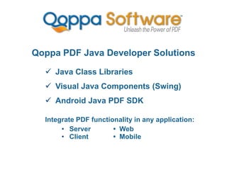 Qoppa PDF Java Developer Solutions
 Java Class Libraries
 Visual Java Components (Swing)
 Android Java PDF SDK
Integrate PDF functionality in any application:
• Server • Web
• Client • Mobile
 