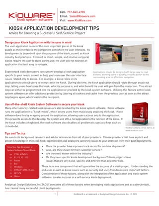 Call: 717-843-4790
Email: Sales@Kioware.com
Visit: www.KioWare.com

KIOSK APPLICATION DEVELOPMENT TIPS
Advice for Creating a Successful Self-Service Project
Design your Kiosk Application with the user in mind
The user application is one of the most important pieces of the kiosk
puzzle as the interface is the component with which the user interacts. Its
development is dependent upon the purpose of the kiosk, as well as kiosk
industry best practices. It should be short, simple, and intuitive as typical
kiosks require the user to stand during use; the user will not tolerate an
application that isn’t easy to navigate.
Experienced kiosk developers can custom-develop a kiosk application
Applications should be designed with large easy-to-read
buttons, allowing users to quickly press the button or the
specific to your needs, as well as help you to uncover the user interface
surrounding area for effortless navigation.
issues related only to kiosks. For example, a kiosk relies on its
applications to attract users to interact with the kiosk. During idle time, the kiosk application should rotate through an attract
loop, telling users how to use the kiosk, what its purpose is, and what benefit the user will gain from the interaction. This attract
loop can either be programmed into the application or provided by the kiosk system software. Utilizing this feature within kiosk
system software can offer additional protection by clearing all cookies and cache from the previous user as soon as the attract
loop begins again, which leads to the next point.

Use off-the-shelf Kiosk System Software to secure your kiosk
Many other security-related kiosk issues are also resolved by the kiosk system software. Kiosk software
runs the application in a “kiosk-mode”, which deters users from maliciously attacking the kiosk. Kiosk
software does this by wrapping around the application, allowing users access only to the application.
This prevents access to the desktop, file system and URLs not applicable to the function of the kiosk. If
the kiosk includes a keyboard, the kiosk software also disables all problematic specialty keys such as
ctrl+alt+del.

Tips and Tactics

KioWare offers a free demo at
www.kioware.com

Be sure to do background research and ask for references from all of your providers. Choose providers that have explicit and
proven knowledge in the kiosk field; experienced kiosk deployers can bring issues to your attention from their past deployments.
Keys Your App Developer or
System Software Should Block:
>>
>>
>>
>>
>>
>>
>>
>>

CTRL ALT+DEL
F1, F2, F3…F12
Pause
Esc
Windows
CTRL+P, CTRL+N, etc.
ALT+F4
Menu

•	
•	
•	
•	

Does the provider have a proven track record for on-time shipments?
Also, are they known for their customer service?
Are they well known within the industry?
Do they have specific kiosk development background? Kiosk projects have
issues that are very kiosk-specific and different than any other field.

There is no one component that will guarantee the success of a kiosk project. Understanding the
end-user as well as kiosk issues such as security and user-friendliness are important factors.
Consideration of these factors, along with the integration of the application and kiosk system
software, creates success in a self-service kiosk deployment.

Analytical Design Solutions, Inc. (ADSI) considers all of these factors when developing kiosk applications and as a direct result,
has created many successful client deployments.
1

KioWare® is a trademark of Analytical Design Solutions, Inc. © 2013

 