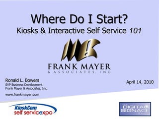 Where Do I Start?
        Kiosks & Interactive Self Service 101




Ronald L. Bowers                        April 14, 2010
SVP Business Development
Frank Mayer & Associates, Inc.

www.frankmayer.com
 