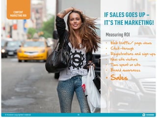 CONTENT
MARKETING ROI

IF SALES GOES UP –
IT’S THE MARKETING!
Measuring ROI
•
•
•
•
•
•

Web traffic/ page views
Click-through

Registrations and sign-ups
New site visitors

Time spent on site
Brand awareness

• Sales

© Kiosked copyrighted material

11

 