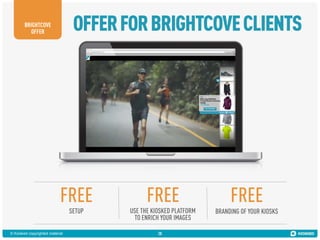 OFFER FOR BRIGHTCOVE CLIENTS

BRIGHTCOVE
OFFER

FREE

FREE

FREE

SETUP

USE THE KIOSKED PLATFORM
TO ENRICH YOUR IMAGES

BRANDING OF YOUR KIOSKS

© Kiosked copyrighted material

28

 