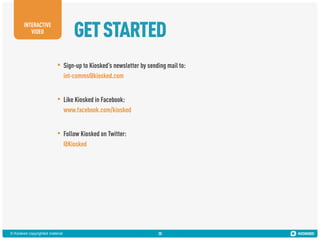 GET STARTED

INTERACTIVE
VIDEO

•

Sign-up to Kiosked’s newsletter by sending mail to:
int-comms@kiosked.com

•

Like Kiosked in Facebook:
www.facebook.com/kiosked

•

Follow Kiosked on Twitter:
@Kiosked

© Kiosked copyrighted material

30

 