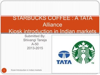 Submitted By:
Shivangi Taneja
A-50
2013-2015
STARBUCKS COFFEE : A TATA
Alliance
Kiosk introduction in Indian markets
1 Kiosk Introduction in Indian markets
 