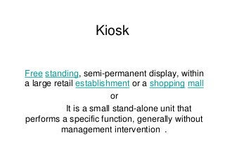 Kiosk
Free standing, semi-permanent display, within
a large retail establishment or a shopping mall
or
It is a small stand-alone unit that
performs a specific function, generally without
management intervention .
 