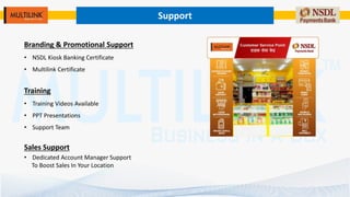 Support
Branding & Promotional Support
• NSDL Kiosk Banking Certificate
• Multilink Certificate
Training
• Training Videos Available
• PPT Presentations
• Support Team
Sales Support
• Dedicated Account Manager Support
To Boost Sales In Your Location
 