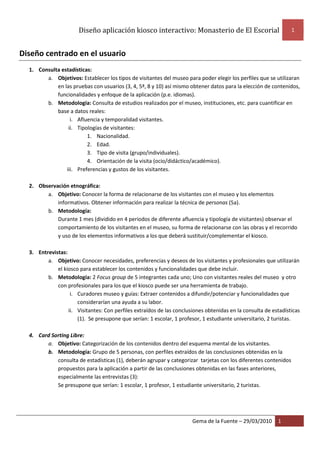 Diseño aplicación kiosco interactivo: Monasterio de El Escorial 1
Gema de la Fuente – 29/03/2010 1
Diseño centrado en el usuario
1. Consulta estadísticas:
a. Objetivos: Establecer los tipos de visitantes del museo para poder elegir los perfiles que se utilizaran
en las pruebas con usuarios (3, 4, 5ª, 8 y 10) así mismo obtener datos para la elección de contenidos,
funcionalidades y enfoque de la aplicación (p.e. idiomas).
b. Metodología: Consulta de estudios realizados por el museo, instituciones, etc. para cuantificar en
base a datos reales:
i. Afluencia y temporalidad visitantes.
ii. Tipologías de visitantes:
1. Nacionalidad.
2. Edad.
3. Tipo de visita (grupo/individuales).
4. Orientación de la visita (ocio/didáctico/académico).
iii. Preferencias y gustos de los visitantes.
2. Observación etnográfica:
a. Objetivo: Conocer la forma de relacionarse de los visitantes con el museo y los elementos
informativos. Obtener información para realizar la técnica de personas (5a).
b. Metodología:
Durante 1 mes (dividido en 4 periodos de diferente afluencia y tipología de visitantes) observar el
comportamiento de los visitantes en el museo, su forma de relacionarse con las obras y el recorrido
y uso de los elementos informativos a los que deberá sustituir/complementar el kiosco.
3. Entrevistas:
a. Objetivo: Conocer necesidades, preferencias y deseos de los visitantes y profesionales que utilizarán
el kiosco para establecer los contenidos y funcionalidades que debe incluir.
b. Metodología: 2 Focus group de 5 integrantes cada uno; Uno con visitantes reales del museo y otro
con profesionales para los que el kiosco puede ser una herramienta de trabajo.
i. Curadores museo y guías: Extraer contenidos a difundir/potenciar y funcionalidades que
considerarían una ayuda a su labor.
ii. Visitantes: Con perfiles extraídos de las conclusiones obtenidas en la consulta de estadísticas
(1). Se presupone que serían: 1 escolar, 1 profesor, 1 estudiante universitario, 2 turistas.
4. Card Sorting Libre:
a. Objetivo: Categorización de los contenidos dentro del esquema mental de los visitantes.
b. Metodología: Grupo de 5 personas, con perfiles extraídos de las conclusiones obtenidas en la
consulta de estadísticas (1), deberán agrupar y categorizar tarjetas con los diferentes contenidos
propuestos para la aplicación a partir de las conclusiones obtenidas en las fases anteriores,
especialmente las entrevistas (3):
Se presupone que serían: 1 escolar, 1 profesor, 1 estudiante universitario, 2 turistas.
 