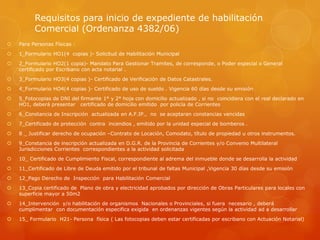 Requisitos para inicio de expediente de habilitación
Comercial (Ordenanza 4382/06)


Para Personas Físicas :



1_Formulario HO1(4 copias )- Solicitud de Habilitación Municipal



2_Formulario HO2(1 copia)- Mandato Para Gestionar Tramites, de corresponde, o Poder especial o General
certificado por Escribano con acta notarial .



3_Formulario HO3(4 copias )- Certificado de Verificación de Datos Catastrales.



4_Formulario HO4(4 copias )- Certificado de uso de sueldo . Vigencia 60 días desde su emisión



5_Fotocopias de DNI del firmante 1° y 2° hoja con domicilio actualizado , si no coincidiera con el real declarado en
HO1, deberá presentar certificado de domicilio emitido por policía de Corrientes



6_Constancia de Inscripción actualizada en A.F.IP., no se aceptaran constancias vencidas



7_Certificado de protección contra incendios , emitido por la unidad especial de bomberos .



8 _ Justificar derecho de ocupación –Contrato de Locación, Comodato, título de propiedad u otros instrumentos.



9_Constancia de inscripción actualizada en D.G.R. de la Provincia de Corrientes y/o Convenio Multilateral
Jurisdicciones Corrientes correspondientes a la actividad solicitada



10_ Certificado de Cumplimiento Fiscal, correspondiente al adrema del inmueble donde se desarrolla la actividad



11_Certificado de Libre de Deuda emitido por el tribunal de faltas Municipal ,Vigencia 30 días desde su emisión



12_Pago Derecho de Inspección para Habilitación Comercial



13_Copia certificado de Plano de obra y electricidad aprobados por dirección de Obras Particulares para locales con
superficie mayor a 50m2



14_Intervención y/o habilitación de organismos Nacionales o Provinciales, si fuera necesario , deberá
cumplimentar con documentación especifica exigida en ordenanzas vigentes según la actividad ad a desarrollar



15_ Formulario H21- Persona física ( Las fotocopias deben estar certificadas por escribano con Actuación Notarial)

 