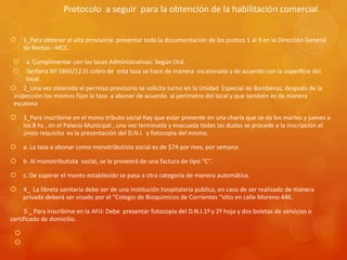 Protocolo a seguir para la obtención de la habilitación comercial


1_Para obtener el alta provisoria: presentar toda la documentación de los puntos 1 al 9 en la Dirección General
de Rentas –MCC.




a. Cumplimentar con las tasas Administrativas: Según Ord.
Tarifaria Nº 5869/12.El cobro de esta taza se hace de manera escalonada y de acuerdo con la superficie del
local.
 2_Una vez obtenido el permiso provisorio se solicita turno en la Unidad Especial de Bomberos, después de la
inspección los mismos fijan la tasa a abonar de acuerdo al perímetro del local y que también es de manera
escalona


3_Para inscribirse en el mono tributo social hay que estar presente en una charla que se da los martes y jueves a
los 8 hs , en el Palacio Municipal , una vez terminada y evacuada todas las dudas se procede a la inscripción el
único requisito es la presentación del D.N.I. y fotocopia del mismo.



a. La taza a abonar como monotributista social es de $74 por mes, por semana.



b. Al monotributista social, se le proveerá de una factura de tipo “C”.



c. De superar el monto establecido se pasa a otra categoría de manera automática.



4_ La libreta sanitaria debe ser de una institución hospitalaria publica, en caso de ser realizado de manera
privada deberá ser visado por el “Colegio de Bioquímicos de Corrientes “sitio en calle Moreno 446.

5 _ Para inscribirse en la AFIJ: Debe presentar fotocopia del D.N.I.1º y 2º hoja y dos boletas de servicios o
certificado de domicilio.



 