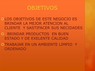 OBJETIVOS
LOS OBJETIVOS DE ESTE NEGOCIO ES
BRINDAR LA MEJOR ATENCION AL
CLIENTE Y SASTIFACER SUS NECIDADES
 BRINDAR PRODUCTOS EN BUEN
ESTADO Y DE EXELENTE CALIDAD
TRABAJAR EN UN AMBIENTE LIMPIO Y
ORDENADO

 