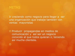 METAS
Ir creciendo como negocio para llegar a ser
una organización que trabaje también con
ventas mayoristas
 Producir propagandas en medios de
comunicación y así ser un negocio
conocido al que todos quieran ir, teniendo
así mucha clientela.


 