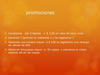 promociones

 Canjeamos

por 5 tapitas

+ $ 2,50 un vaso de coca –cola

 Llevando 3 Quilmes te cobramos 2 y te regalamos 1

 Haciendo una compra mayor a $ 100 te regalamos una recarga
de celular de $30
 Haciendo fotocopias mayor a 50 copias t cobramos la mitad
estando $0,40 las copias

 
