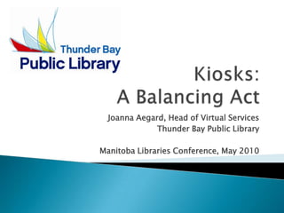 Kiosks: A Balancing Act Joanna Aegard, Head of Virtual Services Thunder Bay Public Library Manitoba Libraries Conference, May 2010 