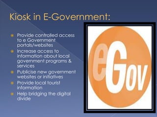 Kiosk in E-Government:
 Provide controlled access
to e Government
portals/websites
 Increase access to
information about local
government programs &
services
 Publicise new government
websites or initiatives
 Provide local tourist
information
 Help bridging the digital
divide
 