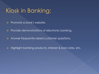 Kiosk in Banking:
 Promote a bank's website.
 Provide demonstrations of electronic banking.
 Answer frequently-asked customer questions.
 Highlight banking products, interest & loan rates, etc.
 