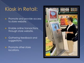 Kiosk in Retail:
 Promote and provide access
to store website.
 Enable online transactions
through store website.
 Gathering feedback and
suggestions.
 Promote other store
locations.
 