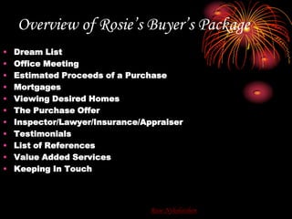 Overview of Rosie’s Buyer’s PackageDream ListOffice MeetingEstimated Proceeds of a PurchaseMortgagesViewing Desired HomesThe Purchase OfferInspector/Lawyer/Insurance/AppraiserTestimonialsList of ReferencesValue Added ServicesKeeping In TouchRose Nykolaishen