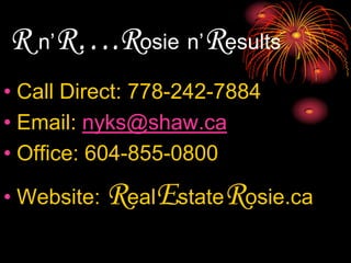 R n’R….Rosien’ResultsCall Direct: 778-242-7884Email: nyks@shaw.caOffice: 604-855-0800Website: RealEstateRosie.ca