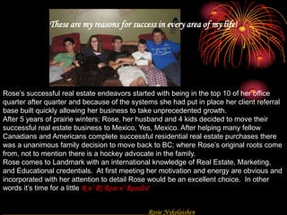 BiographyThese are my reasons for success in every area of my life!Rose’s successful real estate endeavors started with being in the top 10 of her office quarter after quarter and because of the systems she had put in place her client referral base built quickly allowing her business to take unprecedented growth.After 5 years of prairie winters; Rose, her husband and 4 kids decided to move their successful real estate business to Mexico, Yes, Mexico. After helping many fellow Canadians and Americans complete successful residential real estate purchases there was a unanimous family decision to move back to BC; where Rose’s original roots come from, not to mention there is a hockey advocate in the family.Rose comes to Landmark with an international knowledge of Real Estate, Marketing, and Educational credentials.  At first meeting her motivation and energy are obvious and incorporated with her attention to detail Rose would be an excellent choice.  In other words it’s time for a little R n’ R! Rose n’ Results!					 Rosie Nykolaishen