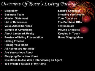 Overview Of Rosie’s ListingPackageBiography					Seller’s ChecklistBusiness Team				Showing Your HomeMission Statement				Your ConcernsList of References				The Purchase OfferValue Added Services			TestimonialsSample of Advertising			Moving ChecklistAbout Landmark Realty			Keeping in TouchPreview of listing Presentation		Home Staging IdeasListing ProcessPricing Your HomeAll Agents are Not AlikeAre You curious AboutShopping For a New HomeQuestions to Ask When Interviewing an Agent10 Favorite Features of My Home					Rosie Nykolaishen