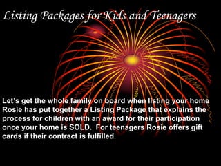 Listing Packages for Kids and TeenagersLet’s get the whole family on board when listing your home Rosie has put together a Listing Package that explains the process for children with an award for their participation once your home is SOLD.  For teenagers Rosie offers gift cards if their contract is fulfilled.
