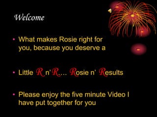 Welcome What makes Rosie right for you, because you deserve a  Little Rn’R…. Rosie n’ Results Please enjoy the five minute Video I have put together for you 