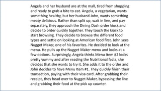 Angela and her husband are at the mall, tired from shopping
and ready to grab a bite to eat. Angela, a vegetarian, wants
something healthy, but her husband John, wants something
meaty delicious. Rather than split up, wait in line, and pay
separately, they approach the Dining Dash order kiosk and
decide to order quickly together. They touch the kiosk to
start browsing. They decide to browse the different food
types and settle on looking at American food first. John sees
Nugget Maker, one of his favorites. He decided to look at the
menu. He pulls up the Nugget Maker menu and looks at a
few options. Surprisingly, Angela thinks Menu Item #2 looks
pretty yummy and after reading the Nutritional facts, she
decides that she wants to try it. She adds it to the order and
John decides to have Menu Item #1. They quickly finish their
transaction, paying with their visa card. After grabbing their
receipt, they head over to Nugget Maker, bypassing the line
and grabbing their food at the pick up counter.
 