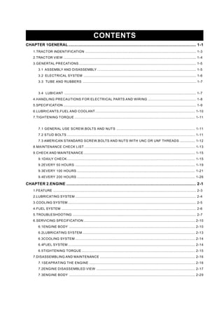 CONTENTS
CHAPTER 1GENERAL........................................................................................................................ 1-1
1.TRACTOR INDENTIFICATION ......................................................................................................................... 1-3
2.TRACTOR VIEW ................................................................................................................................................. 1-4
3.GENERTAL PRECATIONS ................................................................................................................................ 1-5
3.1 ASSEMBLY AND DISASSEMBLY ............................................................................................................ 1-5
3.2 ELECTRICAL SYSTEM ........................................................................................................................... 1-6
3.3 TUBE AND RUBBERS ............................................................................................................................ 1-7
3.4 LUBICANT ................................................................................................................................................ 1-7
4.HANDLING PRECAUTIONS FOR ELECTRICAL PARTS AND WIRING ..................................................... 1-8
5.SPECIFICATION ................................................................................................................................................. 1-9
6.LUBRICANTS,FUEL AND COOLANT ............................................................................................................. 1-10
7.TIGHTENING TORQUE .................................................................................................................................... 1-11
7.1 GENERAL USE SCREW,BOLTS AND NUTS ...................................................................................... 1-11
7.2 STUD BOLTS ............................................................................................................................................ 1-11
7.3 AMERICAN STANDARD SCREW,BOLTS AND NUTS WITH UNC OR UNF THREADS ................. 1-12
8.MAINTENANCE CHECK LIST ......................................................................................................................... 1-13
9.CHECK AND MAINTENANCE.......................................................................................................................... 1-15
9.1DAILY CHECK............................................................................................................................................ 1-15
9.2EVERY 50 HOURS ................................................................................................................................... 1-19
9.3EVERY 100 HOURS ................................................................................................................................. 1-21
9.4EVERY 200 HOURS ................................................................................................................................. 1-26
CHAPTER 2.ENGINE .......................................................................................................................... 2-1
1.FEATURE ............................................................................................................................................................ 2-3
2.LUBRICATING SYSTEM .................................................................................................................................... 2-4
3.COOLING SYSTEM ............................................................................................................................................ 2-5
4.FUEL SYSTEM ................................................................................................................................................... 2-6
5.TROUBLESHOOTING ....................................................................................................................................... 2-7
6.SERVICING SPECIFICATION.......................................................................................................................... 2-10
6.1ENGINE BODY .......................................................................................................................................... 2-10
6.2LUBRICATING SYSTEM ........................................................................................................................... 2-13
6.3COOLING SYSTEM ................................................................................................................................... 2-14
6.4FUEL SYSTEM ........................................................................................................................................... 2-14
6.5TIGHTENING TORQUE ............................................................................................................................ 2-15
7.DISASSEMBLING AND MAINTENANCE ........................................................................................................ 2-16
7.1SEAPRATING THE ENGINE .................................................................................................................... 2-16
7.2ENGINE DISASSEMBLED VIEW ............................................................................................................ 2-17
7.3ENGINE BODY .......................................................................................................................................... 2-29
 