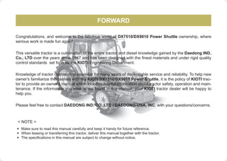 FORWARD
	 Make sure to read this manual carefully and keep it handy for future reference.
	 When leasing or transferring this tractor, deliver this manual together with the tractor.
	 The specifications in this manual are subject to change without notice.
< NOTE >
Congratulations, and welcome to the fabulous world of DX7510/DX9010 Power Shuttle ownership, where
serious work is made fun again!
This versatile tractor is a culmination of the entire tractor and diesel knowledge gained by the Daedong IND.
Co., LTD over the years since 1947 and has been designed with the finest materials and under rigid quality
control standards set forth by the KIOTI Engineering Department.
Knowledge of tractor operation is essential for many years of dependable service and reliability. To help new
owner's familiarize themselves with the KIOTI DX7510/DX9010 Power Shuttle, it is the policy of KIOTI trac-
tor to provide an owner's manual which includes helpful information about tractor safety, operation and main-
tenance. If the information you seek is not found in this manual, your KIOTI tractor dealer will be happy to
help you.
Please feel free to contact DAEDONG IND. CO.,LTD / DAEDONG-USA, INC. with your questions/concerns.
M49-US-00.indd 1 2009-07-27 오전 10:30:50
 