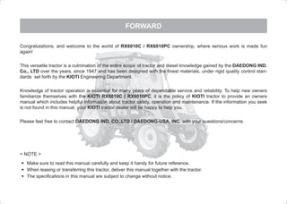FORWARD
	 Make sure to read this manual carefully and keep it handy for future reference.
	 When leasing or transferring this tractor, deliver this manual together with the tractor.
	 The specifications in this manual are subject to change without notice.
< NOTE >
Congratulations, and welcome to the world of RX6010C / RX6010PC ownership, where serious work is made fun
again!
This versatile tractor is a culmination of the entire scope of tractor and diesel knowledge gained by the DAEDONG IND.
Co., LTD over the years, since 1947 and has been designed with the finest materials, under rigid quality control stan-
dards set forth by the KIOTI Engineering Department.
Knowledge of tractor operation is essential for many years of dependable service and reliability. To help new owners
familiarize themselves with the KIOTI RX6010C / RX6010PC, it is the policy of KIOTI tractor to provide an owners
manual which includes helpful information about tractor safety, operation and maintenance. If the information you seek
is not found in this manual, your KIOTI tractor dealer will be happy to help you.
Please feel free to contact DAEDONG IND. CO.,LTD / DAEDONG-USA, INC. with your questions/concerns.
M55-유럽판-00.indd 1 2011-08-10 오후 2:16:21
 