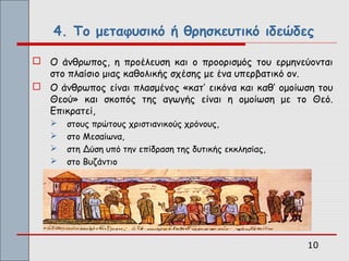 4. Το μεταφυσικό ή θρησκευτικό ιδεώδες

 Ο άνθρωπος, η προέλευση και ο προορισμός του ερμηνεύονται
  στο πλαίσιο μιας καθολικής σχέσης με ένα υπερβατικό ον.
 Ο άνθρωπος είναι πλασμένος «κατ’ εικόνα και καθ’ ομοίωση του
  Θεού» και σκοπός της αγωγής είναι η ομοίωση με το Θεό.
  Επικρατεί,
      στους πρώτους χριστιανικούς χρόνους,
      στο Μεσαίωνα,
      στη Δύση υπό την επίδραση της δυτικής εκκλησίας,
      στο Βυζάντιο




                                                          10
 