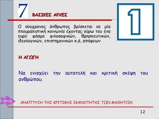 ΒΑΣΙΚΕΣ ΑΡΧΕΣ

Ο σύγχρονος άνθρωπος βρίσκεται σε μία
πλουραλιστική κοινωνία έχοντας γύρω του ένα
ευρύ φάσμα φιλοσοφικών, θρησκευτικών,
ιδεολογικών, επιστημονικών κ.ά, απόψεων


Η ΑΓΩΓΗ


Να ενισχύει την αυτοτελή και κριτική σκέψη του
ανθρώπου.



 ΑΝΑΠΤΥΞΗ ΤΗΣ ΚΡΙΤΙΚΗΣ ΙΚΑΝΟΤΗΤΑΣ ΤΩΝ ΜΑΘΗΤΩΝ

                                                12
 
