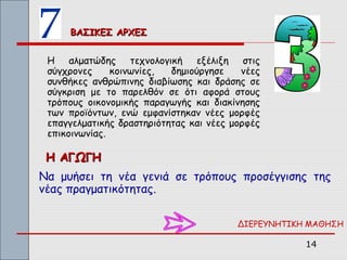 ΒΑΣΙΚΕΣ ΑΡΧΕΣ


 Η αλματώδης τεχνολογική εξέλιξη στις
 σύγχρονες     κοινωνίες,  δημιούργησε    νέες
 συνθήκες ανθρώπινης διαβίωσης και δράσης σε
 σύγκριση με το παρελθόν σε ότι αφορά στους
 τρόπους οικονομικής παραγωγής και διακίνησης
 των προϊόντων, ενώ εμφανίστηκαν νέες μορφές
 επαγγελματικής δραστηριότητας και νέες μορφές
 επικοινωνίας.

 Η ΑΓΩΓΗ
Να μυήσει τη νέα γενιά σε τρόπους προσέγγισης της
νέας πραγματικότητας.

                                         ΔΙΕΡΕΥΝΗΤΙΚΗ ΜΑΘΗΣΗ

                                                     14
 