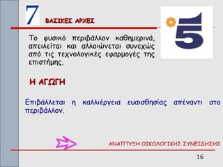 ΒΑΣΙΚΕΣ ΑΡΧΕΣ


Το φυσικό περιβάλλον καθημερινά,
απειλείται και αλλοιώνεται συνεχώς
από τις τεχνολογικές εφαρμογές της
επιστήμης.

 Η ΑΓΩΓΗ

Επιβάλλεται η καλλιέργεια ευαισθησίας απέναντι στο
περιβάλλον.



                     ΑΝΑΠΤΥΞΗ ΟΙΚΟΛΟΓΙΚΗΣ ΣΥΝΕΙΔΗΣΗΣ

                                             16
 