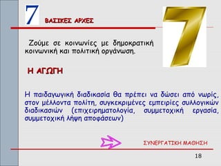 ΒΑΣΙΚΕΣ ΑΡΧΕΣ


 Ζούμε σε κοινωνίες με δημοκρατική
κοινωνική και πολιτική οργάνωση.

Η ΑΓΩΓΗ


Η παιδαγωγική διαδικασία θα πρέπει να δώσει από νωρίς,
στον μέλλοντα πολίτη, συγκεκριμένες εμπειρίες συλλογικών
διαδικασιών (επιχειρηματολογία, συμμετοχική εργασία,
συμμετοχική λήψη αποφάσεων)


                                  ΣΥΝΕΡΓΑΤΙΚΗ ΜΑΘΗΣΗ

                                                 18
 