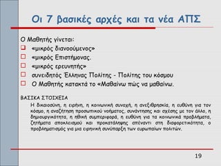 Οι 7 βασικές αρχές και τα νέα ΑΠΣ
Ο Μαθητής γίνεται:
 «μικρός διανοούμενος»
 «μικρός Επιστήμονας.
 «μικρός ερευνητής»
 συνειδητός Έλληνας Πολίτης - Πολίτης του κόσμου
 Ο Μαθητής κατακτά το «Μαθαίνω πώς να μαθαίνω.

ΒΑΣΙΚΑ ΣΤΟΙΧΕΙΑ
   Η δικαιοσύνη, η ειρήνη, η κοινωνική συνοχή, η ανεξιθρησκία, η ευθύνη για τον
   κόσμο, η αναζήτηση προσωπικού νοήματος, συνάντησης και σχέσης με τον άλλο, η
   δημιουργικότητα, η ηθική συμπεριφορά, η ευθύνη για τα κοινωνικά προβλήματα,
   ζητήματα αποκλεισμού και προκατάληψης απέναντι στη διαφορετικότητα, ο
   προβληματισμός για μια ειρηνική συνύπαρξη των ευρωπαίων πολιτών.




                                                                        19
 