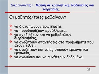 Διερευνώντας: Μύηση σε ερευνητικές διαδικασίες και
                  διεργασίες.

Οι μαθητές/τριες μαθαίνουν:
 να διατυπώνουν ερωτήματα,
 να προσδιορίζουν προβλήματα,
 να σχεδιάζουν και να μεθοδεύουν
  διερευνήσεις,
 να αναζητούν απαντήσεις στα προβλήματα που
  έχουν τεθεί,
 να αναζητούν και να αξιοποιούν ερευνητικά
  εργαλεία,
 να αναλύουν και να συνθέτουν δεδομένα.


                                              22
 