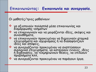 Επικοινωνώντας: Επικοινωνία και συνεργασία.

Οι μαθητές/τριες μαθαίνουν:

 να αξιοποιούν πολλαπλά μέσα επικοινωνίας και
  διαμόρφωσης νοημάτων
 να επικοινωνούν και να μοιράζονται ιδέες, σκέψεις και
  συναισθήματα,
 να επικοινωνούν προκειμένου να διερευνούν ατομικά
  επιχειρήματα και ισχυρισμούς ή να διασαφηνίζουν
  ιδέες και απόψεις,
 να συνεργάζονται προκειμένου να αναπτύσσουν
  συλλογικά επιχειρήματα, να κατανοούν έννοιες, ιδέες
  ή διαδικασίες, να τεκμηριώνουν θέσεις, να επιλύουν
  προβλήματα κλπ,
 να συνεργάζονται προκειμένου να παράγουν έργα.

                                                  23
 