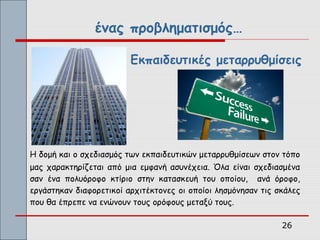 ένας προβληματισμός…

                         Εκπαιδευτικές μεταρρυθμίσεις




Η δομή και ο σχεδιασμός των εκπαιδευτικών μεταρρυθμίσεων στον τόπο
μας χαρακτηρίζεται από μια εμφανή ασυνέχεια. Όλα είναι σχεδιασμένα
σαν ένα πολυόροφο κτίριο στην κατασκευή του οποίου, ανά όροφο,
εργάστηκαν διαφορετικοί αρχιτέκτονες οι οποίοι λησμόνησαν τις σκάλες
που θα έπρεπε να ενώνουν τους ορόφους μεταξύ τους.

                                                               26
 