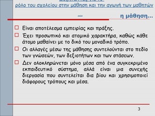 Συζητώντας για το
ρόλο του σχολείου στην μάθηση και την αγωγή των μαθητών
                         ….               η μάθηση…

 Είναι αποτέλεσμα εμπειρίας και πράξης.
 Έχει προσωπικό και ατομικό χαρακτήρα, καθώς κάθε
  άτομο μαθαίνει με το δικό του μοναδικό τρόπο.
 Οι αλλαγές μέσω της μάθησης συντελούνται στο πεδίο
  των γνώσεών, των δεξιοτήτων και των στάσεων.
 Δεν ολοκληρώνεται μόνο μέσα από ένα συγκεκριμένο
  εκπαιδευτικό σύστημα, αλλά είναι μια συνεχής
  διεργασία που συντελείται δια βίου και χρησιμοποιεί
  διάφορους τρόπους και μέσα.




                                                3
 