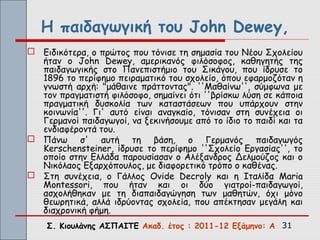 Η παιδαγωγική του John Dewey,
 Ειδικότερα, ο πρώτος που τόνισε τη σημασία του Νέου Σχολείου
  ήταν ο John Dewey, αμερικανός φιλόσοφος, καθηγητής της
  παιδαγωγικής στο Πανεπιστήμιο του Σικάγου, που ίδρυσε το
  1896 το περίφημο πειραματικό του σχολείο, όπου εφαρμοζόταν η
  γνωστή αρχή: "μάθαινε πράττοντας". ''Μαθαίνω'', σύμφωνα με
  τον πραγματιστή φιλόσοφο, σημαίνει ότι ''βρίσκω λύση σε κάποια
  πραγματική δυσκολία των καταστάσεων που υπάρχουν στην
  κοινωνία''. Γι' αυτό είναι αναγκαίο, τόνισαν στη συνέχεια οι
  Γερμανοί παιδαγωγοί, να ξεκινήσουμε από το ίδιο το παιδί και τα
  ενδιαφέροντά του.
 Πάνω σ' αυτή τη βάση, ο Γερμανός παιδαγωγός
  Kerschensteiner, ίδρυσε το περίφημο ''Σχολείο Εργασίας'', το
  οποίο στην Ελλάδα παρουσίασαν ο Αλέξανδρος Δελμούζος και ο
  Νικόλαος Εξαρχόπουλος, με διαφορετικό τρόπο ο καθένας.
 Στη συνέχεια, ο Γάλλος Ovide Decroly και η Ιταλίδα Maria
  Montessori, που ήταν και οι δύο γιατροί-παιδαγωγοί,
  ασχολήθηκαν με τη διαπαιδαγώγηση των μαθητών, όχι μόνο
  θεωρητικά, αλλά ιδρύοντας σχολεία, που απέκτησαν μεγάλη και
  διαχρονική φήμη.
    Σ. Κιουλάνης ΑΣΠΑΙΤΕ Ακαδ. έτος : 2011-12 Εξάμηνο: Α 31
 