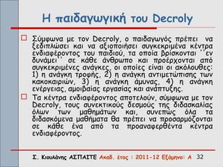 Η παιδαγωγική του Decroly
 Σύμφωνα με τον Decroly, ο παιδαγωγός πρέπει να
  ξεδιπλώσει και να αξιοποιήσει συγκεκριμένα κέντρα
  ενδιαφέροντος του παιδιού, τα οποία βρίσκονται ''εν
  δυνάμει'' σε κάθε άνθρωπο και προέρχονται από
  συγκεκριμένες ανάγκες, οι οποίες είναι οι ακόλουθες:
  1) η ανάγκη τροφής, 2) η ανάγκη αντιμετώπισης των
  κακοκαιριών, 3) η ανάγκη άμυνας, 4) η ανάγκη
  ενέργειας, αμοιβαίας εργασίας και ανάπτυξης.
 Τα κέντρα ενδιαφέροντος αποτελούν, σύμφωνα με τον
  Decroly, τους συνεκτικούς δεσμούς της διδασκαλίας
  όλων των μαθημάτων και, συνεπώς όλα τα
  διδασκόμενα μαθήματα θα πρέπει να προσαρμόζονται
  σε κάθε ένα από τα προαναφερθέντα κέντρα
  ενδιαφέροντος.


   Σ. Κιουλάνης ΑΣΠΑΙΤΕ Ακαδ. έτος : 2011-12 Εξάμηνο: Α 32
 