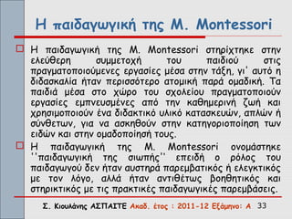 Η παιδαγωγική της M. Montessori
 Η παιδαγωγική της M. Montessori στηρίχτηκε στην
  ελεύθερη       συμμετοχή      του      παιδιού    στις
  πραγματοποιούμενες εργασίες μέσα στην τάξη, γι' αυτό η
  διδασκαλία ήταν περισσότερο ατομική παρά ομαδική. Τα
  παιδιά μέσα στο χώρο του σχολείου πραγματοποιούν
  εργασίες εμπνευσμένες από την καθημερινή ζωή και
  χρησιμοποιούν ένα διδακτικό υλικό κατασκευών, απλών ή
  σύνθετων, για να ασκηθούν στην κατηγοριοποίηση των
  ειδών και στην ομαδοποίησή τους.
 Η παιδαγωγική της M. Montessori ονομάστηκε
  ''παιδαγωγική της σιωπής'‘ επειδή ο ρόλος του
  παιδαγωγού δεν ήταν αυστηρά παρεμβατικός ή ελεγκτικός
  με τον λόγο, αλλά ήταν αντιθέτως βοηθητικός και
  στηρικτικός με τις πρακτικές παιδαγωγικές παρεμβάσεις.
     Σ. Κιουλάνης ΑΣΠΑΙΤΕ Ακαδ. έτος : 2011-12 Εξάμηνο: Α 33
 