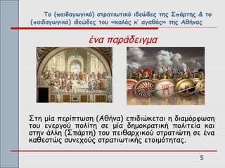 Το (παιδαγωγικό) στρατιωτικό ιδεώδες της Σπάρτης & το
(παιδαγωγικό) ιδεώδες του «καλός κ’ αγαθός» της Αθήνας


                  ένα παράδειγμα




Στη μία περίπτωση (Αθήνα) επιδιώκεται η διαμόρφωση
του ενεργού πολίτη σε μία δημοκρατική πολιτεία και
στην άλλη (Σπάρτη) του πειθαρχικού στρατιώτη σε ένα
καθεστώς συνεχούς στρατιωτικής ετοιμότητας.

                                                      5
 