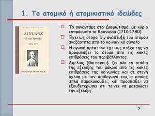 1. Το ατομικό ή ατομικιστικό ιδεώδες
            Το συναντάμε στο Διαφωτισμό, με κύριο
             εκπρόσωπο το Rousseau (1712-1780)
            Έχει ως στόχο την ανάπτυξη του ατόμου
             ανεξάρτητα από το κοινωνικό σύνολο
            Η αγωγή πρέπει να έχει ως στόχο της να
             προφυλάξει το άτομο από τις κακές
             επιδράσεις του περιβάλλοντος.
            Αιμίλιος (Rousseau): ζει όλα τα στάδια
             της εξέλιξής του μακριά από τις κακές
             επιδράσεις της κοινωνίας και σε στενή
             σχέση με τον παιδαγωγό του, ο οποίος
             απλά παρακολουθεί, και προσπαθεί να
             εξουδετερώσει ότι τείνει να ματαιώσει
             την εξέλιξη.



                                              7
 