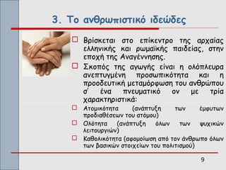 3. Το ανθρωπιστικό ιδεώδες
    Βρίσκεται στο επίκεντρο της αρχαίας
     ελληνικής και ρωμαϊκής παιδείας, στην
     εποχή της Αναγέννησης.
    Σκοπός της αγωγής είναι η ολόπλευρα
     ανεπτυγμένη προσωπικότητα και η
     προοδευτική μεταμόρφωση του ανθρώπου
     σ’   ένα   πνευματικό  ον   με   τρία
     χαρακτηριστικά:
    Ατομικότητα     (ανάπτυξη     των     έμφυτων
     προδιαθέσεων του ατόμου)
    Ολότητα    (ανάπτυξη    όλων    των   ψυχικών
     λειτουργιών)
    Καθολικότητα (αφομοίωση από τον άνθρωπο όλων
     των βασικών στοιχείων του πολιτισμού)

                                          9
 