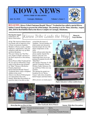 KIOWA NEWS          KIOWA TRIBE OF OKLAHOMA

  July 16, 2010                  Carnegie, Oklahoma                         Volume 1, Issue 3



BULLETIN- Kiowa Tribal Chairman Ronald “Dawes” Twohatchet has called a special Kiowa
Indian Council Meeting to present the tribal budget. The meeting is set for 10am, Saturday, August
28th, 2010 in Red Buffalo Hall at the Kiowa Complex in Carnegie, Oklahoma.

Braving hot August
temperatures, the
Kiowa Tribe kicked
                         Kiowa Tribe Leads the Way                                                           Photos by
                                                                                                            Tonya Hartline

off the 79th American Indian Exposi-      cruised thru the streets of
tion Parade with an impressive array      Anadarko. Several members of
of floats in downtown Anadarko.           tribal royalty were dressed in
Members of Kiowa royalty, complex         buckskin despite the near 100
employees, organizations, clubs and       degree temperatures on the
enterprises made their way up Main        street.
and down Broadway.                        Smiles still prevailed when the
This year’s theme was “Our War-           always popular Apache Fire
riors, Eagles in Flight” and most of      Dancers came into view.
the floats stayed true to that military   Surprisingly there was no ap-
theme.                                    pearance by popular favorite, the
Kiowa Princess Ellen Toyekoyah led        “Mud Men”.
the way and was followed by a large       The Apache, Cheyenne, Ft. Sill
replica of the Kiowa logo designed        Apache, Comanche, Pawnee,
by “Duke” Thomas of the Kiowa             Wichita, Caddo, Delaware, Os-
Property department.                      age and Ponca Tribes were rep-
Kiowa Chairman Ronald “Dawes”             resented.
Twohatchet threw candy to delighted       The opening day parade was
children in the crowd.                    broadcast live on “Kiowa
Almost every Kiowa Tribal program         Voices” radio show, hosted by
was represented in the event.             Keith Vasquez and Jame Eskew.
Satanta, White Bear Descendants en-
joyed the shade of an arbor as they       (More pictures on inside pages.)
                                                                                  Higher Education’s tribute to fallen heroes




   Kiowa flag that was flown in Iraq.             Ellen Toyekoyah, Kiowa Princess           Satanta, White Bear Descendants
                      Inside: *Cozad receives award                      *Births
                                                                1
                              *Obits                                    *Kiowa Royalty
                              *BIA decision                              *More Expo Parade Pictures
                                                                    1
 