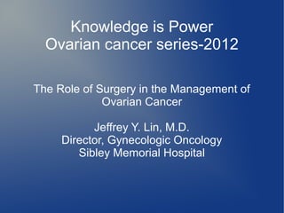 Knowledge is Power
  Ovarian cancer series-2012

The Role of Surgery in the Management of
             Ovarian Cancer

           Jeffrey Y. Lin, M.D.
     Director, Gynecologic Oncology
        Sibley Memorial Hospital
 