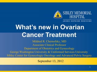 What’s new in Ovarian
       Cancer Treatment
                    Mildred R. Chernofsky, MD
                     Associate Clinical Professor
              Department of Obstetrics and Gynecology
  George Washington University & Uniformed Services University
Sibley Center for Gynecologic Oncology and Advanced Pelvic Surgery
                       September 13, 2012
                                                                1
 